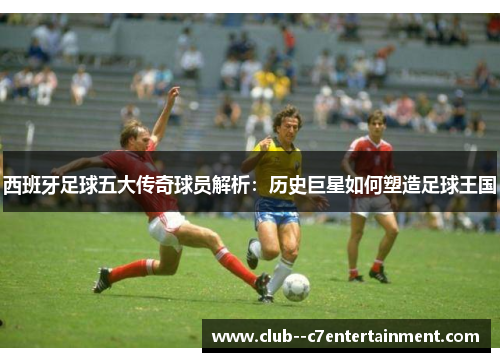 西班牙足球五大传奇球员解析:历史巨星如何塑造足球王国 西班牙足球五大传奇球员解析:历史巨星如何塑造足球王国