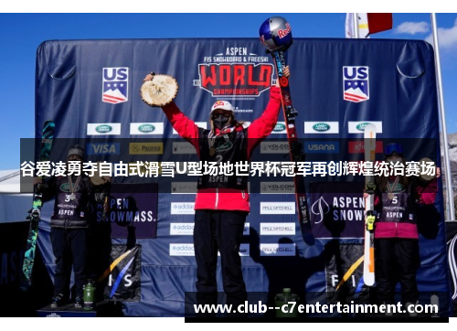 谷爱凌勇夺自由式滑雪U型场地世界杯冠军再创辉煌统治赛场