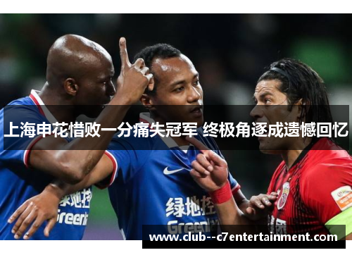上海申花惜败一分痛失冠军 终极角逐成遗憾回忆