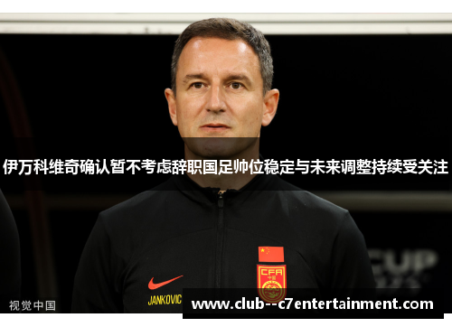 伊万科维奇确认暂不考虑辞职国足帅位稳定与未来调整持续受关注