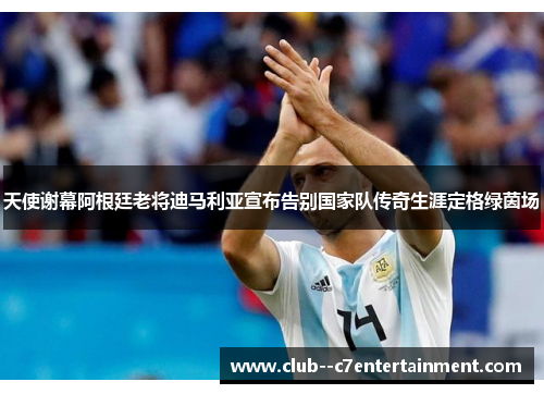 天使谢幕阿根廷老将迪马利亚宣布告别国家队传奇生涯定格绿茵场