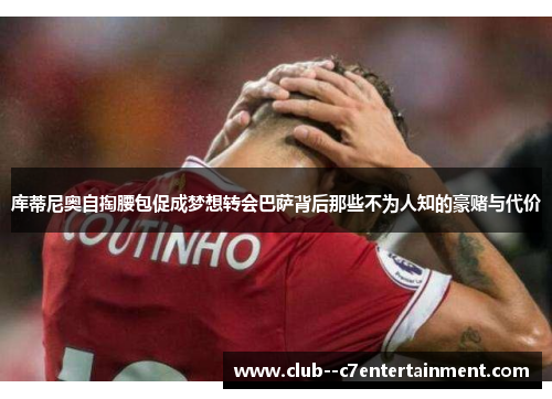 库蒂尼奥自掏腰包促成梦想转会巴萨背后那些不为人知的豪赌与代价