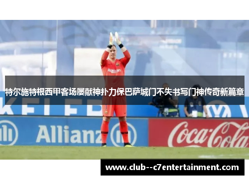 特尔施特根西甲客场屡献神扑力保巴萨城门不失书写门神传奇新篇章