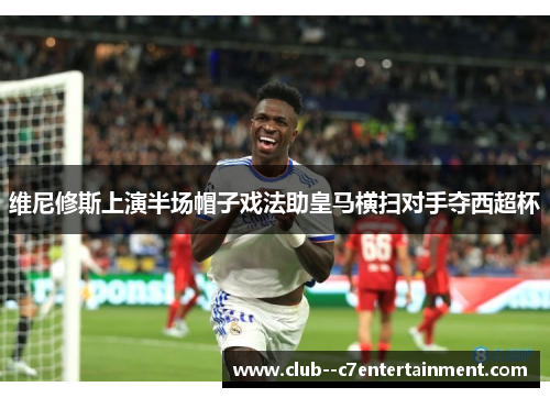 维尼修斯上演半场帽子戏法助皇马横扫对手夺西超杯 维尼修斯上演半场帽子戏法助皇马横扫对手夺西超杯