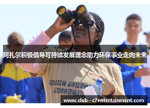 阿扎尔积极倡导可持续发展理念助力环保事业走向未来