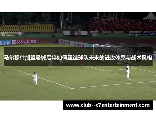 马尔穆什加盟曼城后将如何塑造球队未来的进攻体系与战术风格