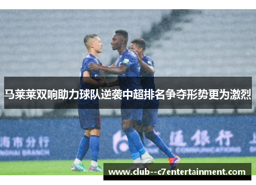马莱莱双响助力球队逆袭中超排名争夺形势更为激烈