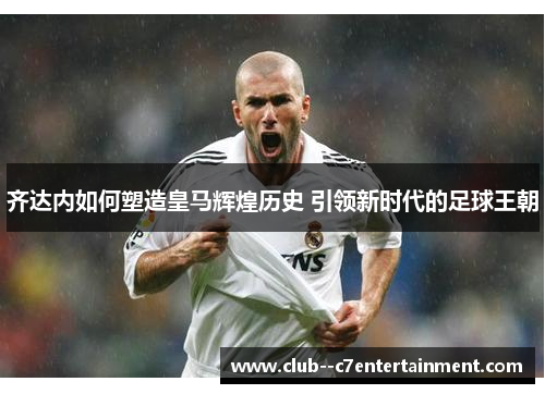 齐达内如何塑造皇马辉煌历史 引领新时代的足球王朝