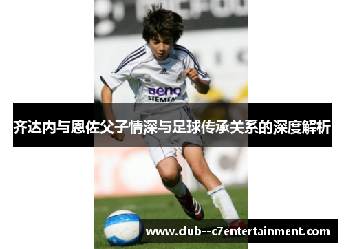 齐达内与恩佐父子情深与足球传承关系的深度解析