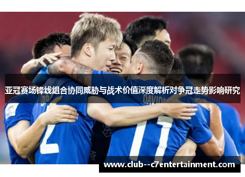 亚冠赛场锋线组合协同威胁与战术价值深度解析对争冠走势影响研究
