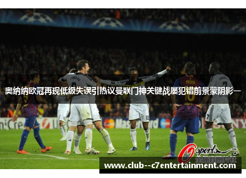 奥纳纳欧冠再现低级失误引热议曼联门神关键战屡犯错前景蒙阴影一