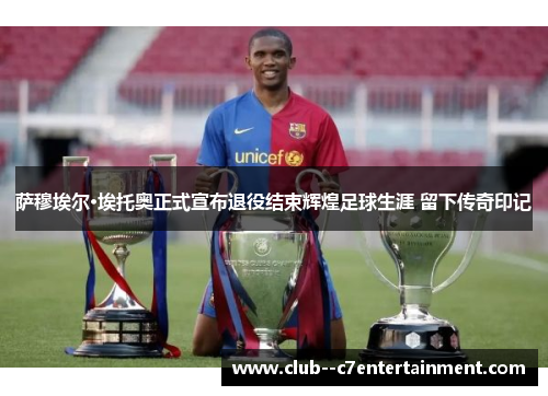 萨穆埃尔·埃托奥正式宣布退役结束辉煌足球生涯 留下传奇印记