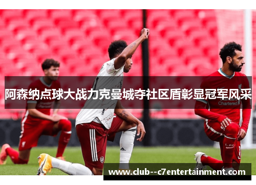 阿森纳点球大战力克曼城夺社区盾彰显冠军风采